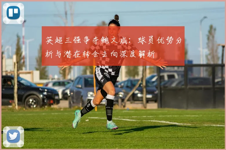 英超三强争夺鲍文成：球员优势分析与潜在转会去向深度解析